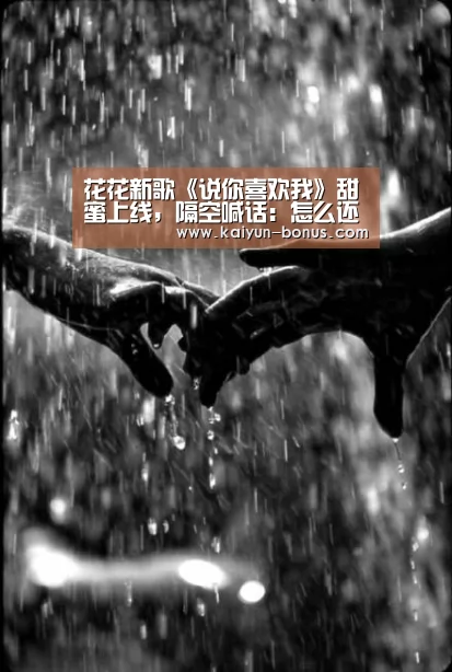 花花新歌《说你喜欢我》甜蜜上线,隔空喊话:怎么还不说喜欢我?!:开云频道(图1) 开云频道